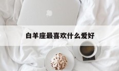 白羊座最喜欢什么爱好_(白羊座喜欢什么样的生活)