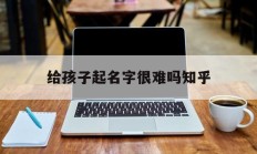 给孩子起名字很难吗知乎_(给孩子起名字太难了)