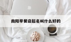 南阳早餐店起名叫什么好的_(南阳早餐店加盟排行榜)