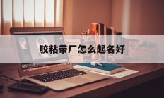 胶粘带厂怎么起名好_(胶粘带制品有限公司)