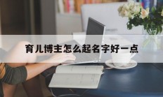 育儿博主怎么起名字好一点_(育儿博主怎么起名字好一点的)