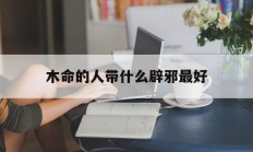 木命的人带什么辟邪最好_(木命的人带什么辟邪最好呢)