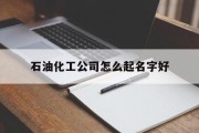 石油化工公司怎么起名字好_(石油化工公司起名大全)