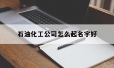 石油化工公司怎么起名字好_(石油化工公司起名大全)