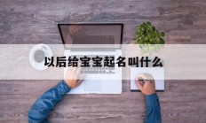 以后给宝宝起名叫什么_(给宝宝起的名字又后悔了)