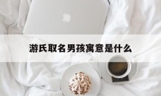 游氏取名男孩寓意是什么_(诗经取名女孩蛇年宝宝名字)