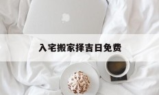 入宅搬家择吉日免费_(搬家入宅的择吉日子方法)