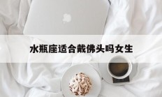水瓶座适合戴佛头吗女生_(女生能带黄金佛头的寓意和象征)