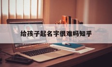 给孩子起名字很难吗知乎_(起名字好难怎么办)