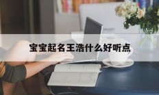 宝宝起名王浩什么好听点_(宝宝起名王浩什么?)