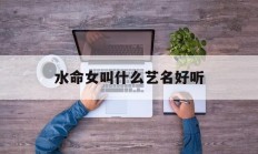 水命女叫什么艺名好听_(水命的人起什么艺名招财)