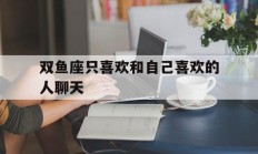 双鱼座只喜欢和自己喜欢的人聊天_(双鱼座经常跟你聊天是不是喜欢你)