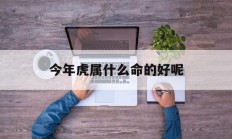 今年虎属什么命的好呢_(今年属虎的是什么命)