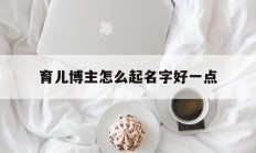 育儿博主怎么起名字好一点_(育儿博主和母婴博主区别)
