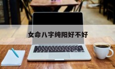 女命八字纯阳好不好_(女命八字纯阳有多可怕?天生就是女强人)