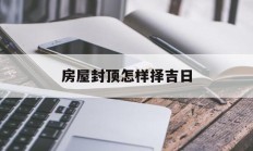房屋封顶怎样择吉日_(房屋封顶选什么日子好)