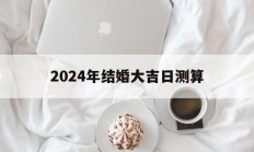 2024年结婚大吉日测算_(2024年结婚大吉日测算方法)
