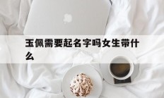 玉佩需要起名字吗女生带什么_(玉佩起什么名字好)