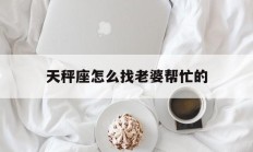 天秤座怎么找老婆帮忙的_(天秤座怎么搞定)