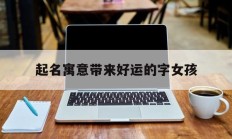 起名寓意带来好运的字女孩_(寓意顺利好运的女孩名字)