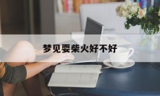 梦见耍柴火好不好_(梦见弄柴火是什么意思)