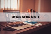老黄历吉时搬家吉日_(最准确的老黄历搬家吉日)