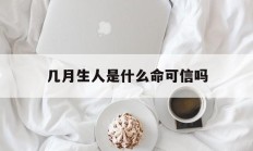 几月生人是什么命可信吗_(几月生的人是什么命)