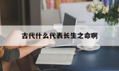 古代什么代表长生之命啊_(古代对长生的追求)