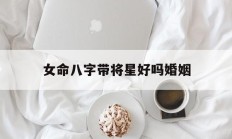 女命八字带将星好吗婚姻_(女命带将星特点婚姻)