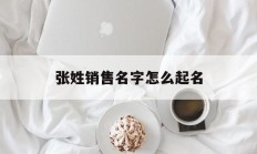 张姓销售名字怎么起名_(销售个人名字招财)