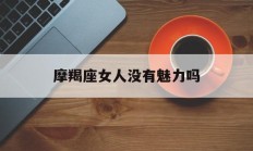 摩羯座女人没有魅力吗_(摩羯座女人没有魅力吗知乎)