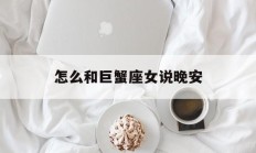 怎么和巨蟹座女说晚安_(怎么和巨蟹座女说晚安不尴尬)