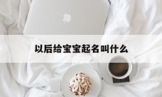 以后给宝宝起名叫什么_(以后给宝宝起名叫什么名字)