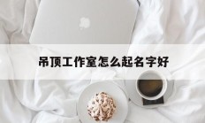 吊顶工作室怎么起名字好_(吊顶店取什么店名)