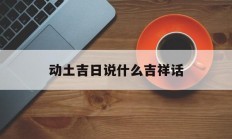 动土吉日说什么吉祥话_(动土的吉利话怎么说)