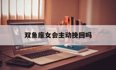 双鱼座女会主动挽回吗_(双鱼女会挽留吗)