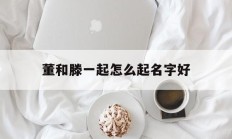 董和滕一起怎么起名字好_(董腾怎么样)