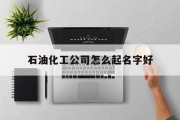 石油化工公司怎么起名字好_(石油化工起名带哪个字比较好)