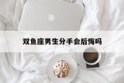 双鱼座男生分手会后悔吗_(双鱼座男生分手后,还会对前女友有感情吗)