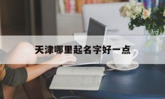 天津哪里起名字好一点_(天津有名的起名馆在哪里)