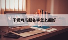 干锅鸡爪起名字怎么起好_(鸡爪干锅怎么做好吃)