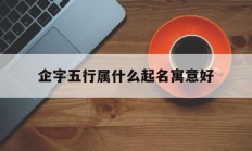 企字五行属什么起名寓意好_(企字五行属什么的寓意是什么)