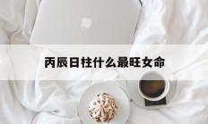 丙辰日柱什么最旺女命_(丙辰日柱什么最旺女命命运)