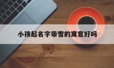 小孩起名字带雪的寓意好吗_(名字带雪的女孩名字含义)