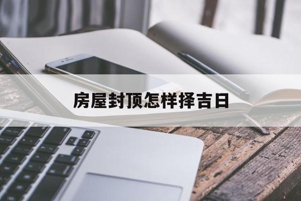 房屋封顶怎样择吉日_(房屋封顶选什么日子好)