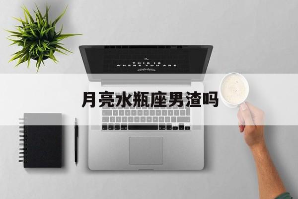 月亮水瓶座男渣吗_(月亮水瓶座男生真爱)
