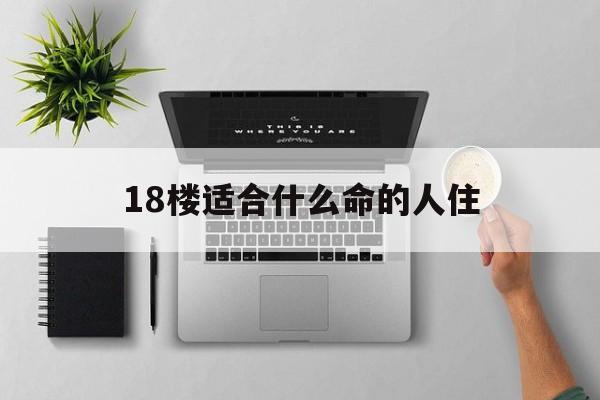 18楼适合什么命的人住_(楼层18层适合属啥人居住)
