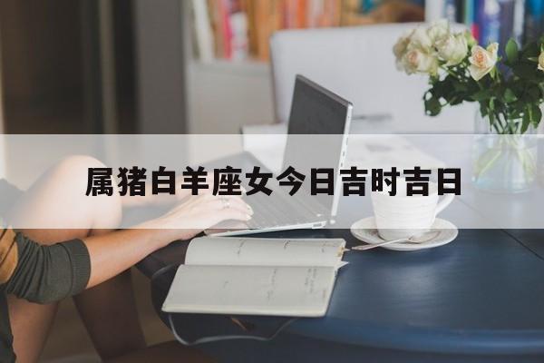 属猪白羊座女今日吉时吉日_(属猪白羊女在2021运势)