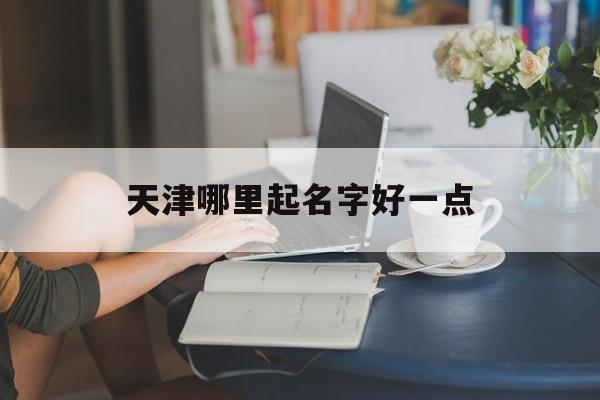 天津哪里起名字好一点_(天津有名的起名馆在哪里)