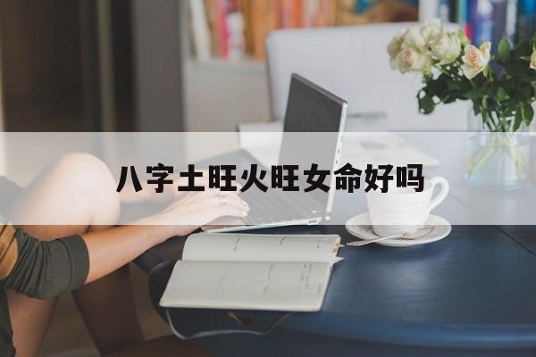 八字土旺火旺女命好吗_(土火旺的八字)